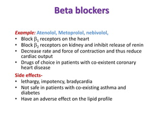 Beta blockers
Example: Atenolol, Metoprolol, nebivolol,
• Block 1 receptors on the heart
• Block 2 receptors on kidney and inhibit release of renin
• Decrease rate and force of contraction and thus reduce
cardiac output
• Drugs of choice in patients with co-existent coronary
heart disease
Side effects-
• lethargy, impotency, bradycardia
• Not safe in patients with co-existing asthma and
diabetes
• Have an adverse effect on the lipid profile
 