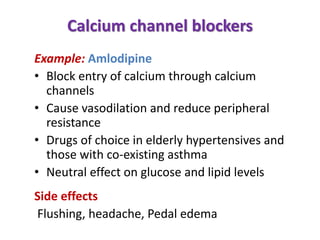 Calcium channel blockers
Example: Amlodipine
• Block entry of calcium through calcium
channels
• Cause vasodilation and reduce peripheral
resistance
• Drugs of choice in elderly hypertensives and
those with co-existing asthma
• Neutral effect on glucose and lipid levels
Side effects
Flushing, headache, Pedal edema
 