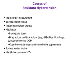 Causes of
Resistant Hypertension
 Improper BP measurement
 Excess sodium intake
 Inadequate diuretic therapy
 Medication
• Inadequate doses
• Drug actions and interactions (e.g., (NSAIDs), illicit drugs,
sympathomimetics, OCP)
• Over-the-counter drugs and some herbal supplements
 Excess alcohol intake
 Identifiable causes of HTN
 
