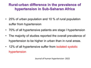 Rural-urban difference in the prevalence of
hypertension in Sub-Saharan Africa
• 25% of urban population and 10 % of rural population
suffer from hypertension
• 70% of all hypertensive patients are stage I hypertension
• The majority of studies reported the overall prevalence of
hypertension to be higher in urban than in rural areas.
• 12% of all hypertensive suffer from isolated systolic
hypertension
Journal of human hypertension- 2022
 