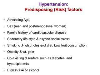 Hypertension:
Predisposing (Risk) factors
• Advancing Age
• Sex (men and postmenopausal women)
• Family history of cardiovascular disease
• Sedentary life style & psycho-social stress
• Smoking ,High cholesterol diet, Low fruit consumption
• Obesity & wt. gain
• Co-existing disorders such as diabetes, and
hyperlipidemia
• High intake of alcohol
 