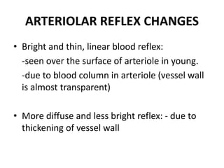 ARTERIOLAR REFLEX CHANGES
• Bright and thin, linear blood reflex:
-seen over the surface of arteriole in young.
-due to blood column in arteriole (vessel wall
is almost transparent)
• More diffuse and less bright reflex: - due to
thickening of vessel wall
 