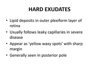 HARD EXUDATES
• Lipid deposits in outer plexiform layer of
retina
• Usually follows leaky capillaries in severe
disease
• Appear as 'yellow waxy spots' with sharp
margin
• Generally seen in posterior pole
 