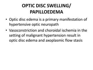 OPTIC DISC SWELLING/
PAPILLOEDEMA
• Optic disc edema is a primary manifestation of
hypertensive optic neuropath
• Vasoconstriction and choroidal ischemia in the
setting of malignant hypertension result in
optic disc edema and axoplasmic flow stasis
 
