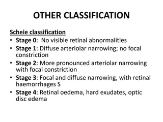 OTHER CLASSIFICATION
Scheie classification
• Stage 0: No visible retinal abnormalities
• Stage 1: Diffuse arteriolar narrowing; no focal
constriction
• Stage 2: More pronounced arteriolar narrowing
with focal constriction
• Stage 3: Focal and diffuse narrowing, with retinal
haemorrhages S
• Stage 4: Retinal oedema, hard exudates, optic
disc edema
 