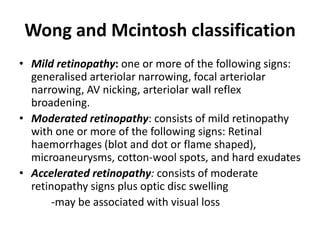 Wong and Mcintosh classification
• Mild retinopathy: one or more of the following signs:
generalised arteriolar narrowing, focal arteriolar
narrowing, AV nicking, arteriolar wall reflex
broadening.
• Moderated retinopathy: consists of mild retinopathy
with one or more of the following signs: Retinal
haemorrhages (blot and dot or flame shaped),
microaneurysms, cotton-wool spots, and hard exudates
• Accelerated retinopathy: consists of moderate
retinopathy signs plus optic disc swelling
-may be associated with visual loss
 