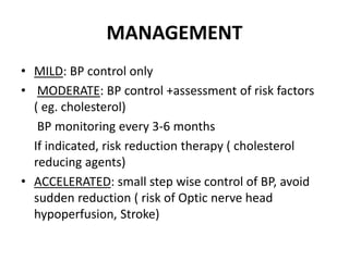 MANAGEMENT
• MILD: BP control only
• MODERATE: BP control +assessment of risk factors
( eg. cholesterol)
BP monitoring every 3-6 months
If indicated, risk reduction therapy ( cholesterol
reducing agents)
• ACCELERATED: small step wise control of BP, avoid
sudden reduction ( risk of Optic nerve head
hypoperfusion, Stroke)
 