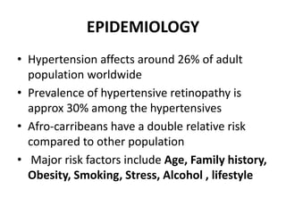 EPIDEMIOLOGY
• Hypertension affects around 26% of adult
population worldwide
• Prevalence of hypertensive retinopathy is
approx 30% among the hypertensives
• Afro-carribeans have a double relative risk
compared to other population
• Major risk factors include Age, Family history,
Obesity, Smoking, Stress, Alcohol , lifestyle
 