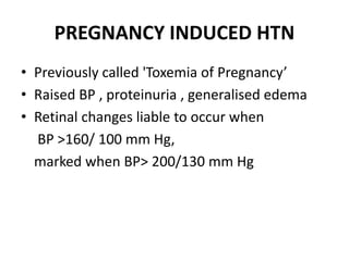 PREGNANCY INDUCED HTN
• Previously called 'Toxemia of Pregnancy’
• Raised BP , proteinuria , generalised edema
• Retinal changes liable to occur when
BP >160/ 100 mm Hg,
marked when BP> 200/130 mm Hg
 