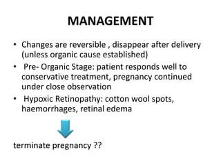 MANAGEMENT
• Changes are reversible , disappear after delivery
(unless organic cause established)
• Pre- Organic Stage: patient responds well to
conservative treatment, pregnancy continued
under close observation
• Hypoxic Retinopathy: cotton wool spots,
haemorrhages, retinal edema
terminate pregnancy ??
 