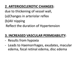 2. ARTERIOSCLEROTIC CHANGES:
due to thickening of vessel wall,
(a)Changes in arteriolar reflex
(b)AV nipping
Reflect the duration of Hypertension
3. INCREASED VASCULAR PERMEABILITY:
- Results from hypoxia
- Leads to Haemorrhages, exudates, macular
edema, focal retinal edema, disc edema
 