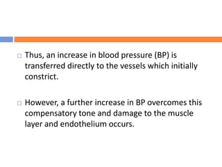  Thus, an increase in blood pressure (BP) is
transferred directly to the vessels which initially
constrict.
 However, a further increase in BP overcomes this
compensatory tone and damage to the muscle
layer and endothelium occurs.
 