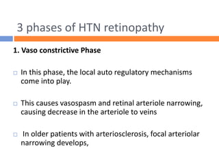 3 phases of HTN retinopathy
1. Vaso constrictive Phase
 In this phase, the local auto regulatory mechanisms
come into play.
 This causes vasospasm and retinal arteriole narrowing,
causing decrease in the arteriole to veins
 In older patients with arteriosclerosis, focal arteriolar
narrowing develops,
 
