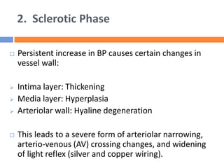 2. Sclerotic Phase
 Persistent increase in BP causes certain changes in
vessel wall:
 Intima layer: Thickening
 Media layer: Hyperplasia
 Arteriolar wall: Hyaline degeneration
 This leads to a severe form of arteriolar narrowing,
arterio-venous (AV) crossing changes, and widening
of light reflex (silver and copper wiring).
 