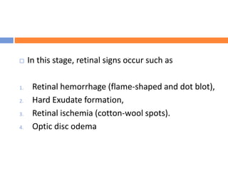  In this stage, retinal signs occur such as
1. Retinal hemorrhage (flame-shaped and dot blot),
2. Hard Exudate formation,
3. Retinal ischemia (cotton-wool spots).
4. Optic disc odema
 