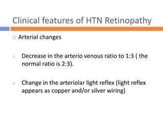 Clinical features of HTN Retinopathy
 Arterial changes
1. Decrease in the arterio venous ratio to 1:3 ( the
normal ratio is 2:3).
2. Change in the arteriolar light reflex (light reflex
appears as copper and/or silver wiring)
 