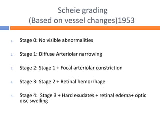 Scheie grading
(Based on vessel changes)1953
1. Stage 0: No visible abnormalities
2. Stage 1: Diffuse Arteriolar narrowing
3. Stage 2: Stage 1 + Focal arteriolar constriction
4. Stage 3: Stage 2 + Retinal hemorrhage
5. Stage 4: Stage 3 + Hard exudates + retinal edema+ optic
disc swelling
 