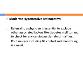  Moderate Hypertensive Retinopathy:
1. Referral to a physician is essential to exclude
other associated factors like diabetes mellitus and
to check for any cardiovascular abnormalities.
2. Routine care including BP control and monitoring
is a must.
 