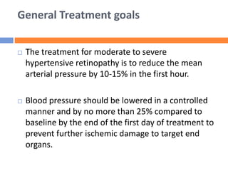 General Treatment goals
 The treatment for moderate to severe
hypertensive retinopathy is to reduce the mean
arterial pressure by 10-15% in the first hour.
 Blood pressure should be lowered in a controlled
manner and by no more than 25% compared to
baseline by the end of the first day of treatment to
prevent further ischemic damage to target end
organs.
 
