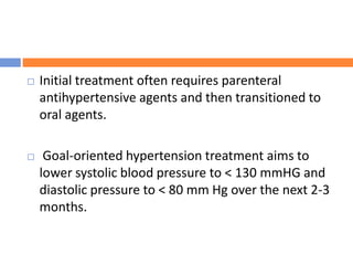  Initial treatment often requires parenteral
antihypertensive agents and then transitioned to
oral agents.
 Goal-oriented hypertension treatment aims to
lower systolic blood pressure to < 130 mmHG and
diastolic pressure to < 80 mm Hg over the next 2-3
months.
 