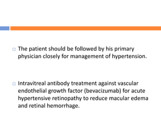  The patient should be followed by his primary
physician closely for management of hypertension.
 Intravitreal antibody treatment against vascular
endothelial growth factor (bevacizumab) for acute
hypertensive retinopathy to reduce macular edema
and retinal hemorrhage.
 