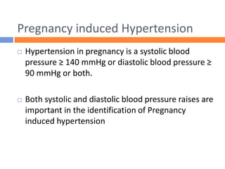 Pregnancy induced Hypertension
 Hypertension in pregnancy is a systolic blood
pressure ≥ 140 mmHg or diastolic blood pressure ≥
90 mmHg or both.
 Both systolic and diastolic blood pressure raises are
important in the identification of Pregnancy
induced hypertension
 