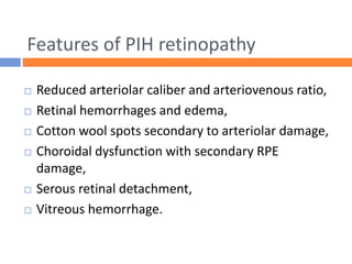 Features of PIH retinopathy
 Reduced arteriolar caliber and arteriovenous ratio,
 Retinal hemorrhages and edema,
 Cotton wool spots secondary to arteriolar damage,
 Choroidal dysfunction with secondary RPE
damage,
 Serous retinal detachment,
 Vitreous hemorrhage.
 
