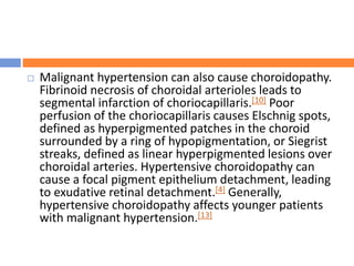  Malignant hypertension can also cause choroidopathy.
Fibrinoid necrosis of choroidal arterioles leads to
segmental infarction of choriocapillaris.[10] Poor
perfusion of the choriocapillaris causes Elschnig spots,
defined as hyperpigmented patches in the choroid
surrounded by a ring of hypopigmentation, or Siegrist
streaks, defined as linear hyperpigmented lesions over
choroidal arteries. Hypertensive choroidopathy can
cause a focal pigment epithelium detachment, leading
to exudative retinal detachment.[4] Generally,
hypertensive choroidopathy affects younger patients
with malignant hypertension.[13]
 