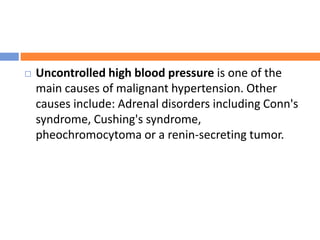  Uncontrolled high blood pressure is one of the
main causes of malignant hypertension. Other
causes include: Adrenal disorders including Conn's
syndrome, Cushing's syndrome,
pheochromocytoma or a renin-secreting tumor.
 