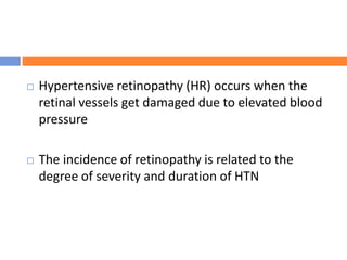  Hypertensive retinopathy (HR) occurs when the
retinal vessels get damaged due to elevated blood
pressure
 The incidence of retinopathy is related to the
degree of severity and duration of HTN
 