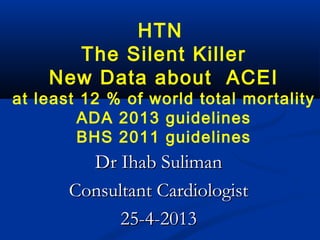 HTN
The Silent Killer
New Data about ACEI
at least 12 % of world total mortality
ADA 2013 guidelines
BHS 2011 guidelines
Dr Ihab SulimanDr Ihab Suliman
Consultant CardiologistConsultant Cardiologist
25-4-201325-4-2013
 