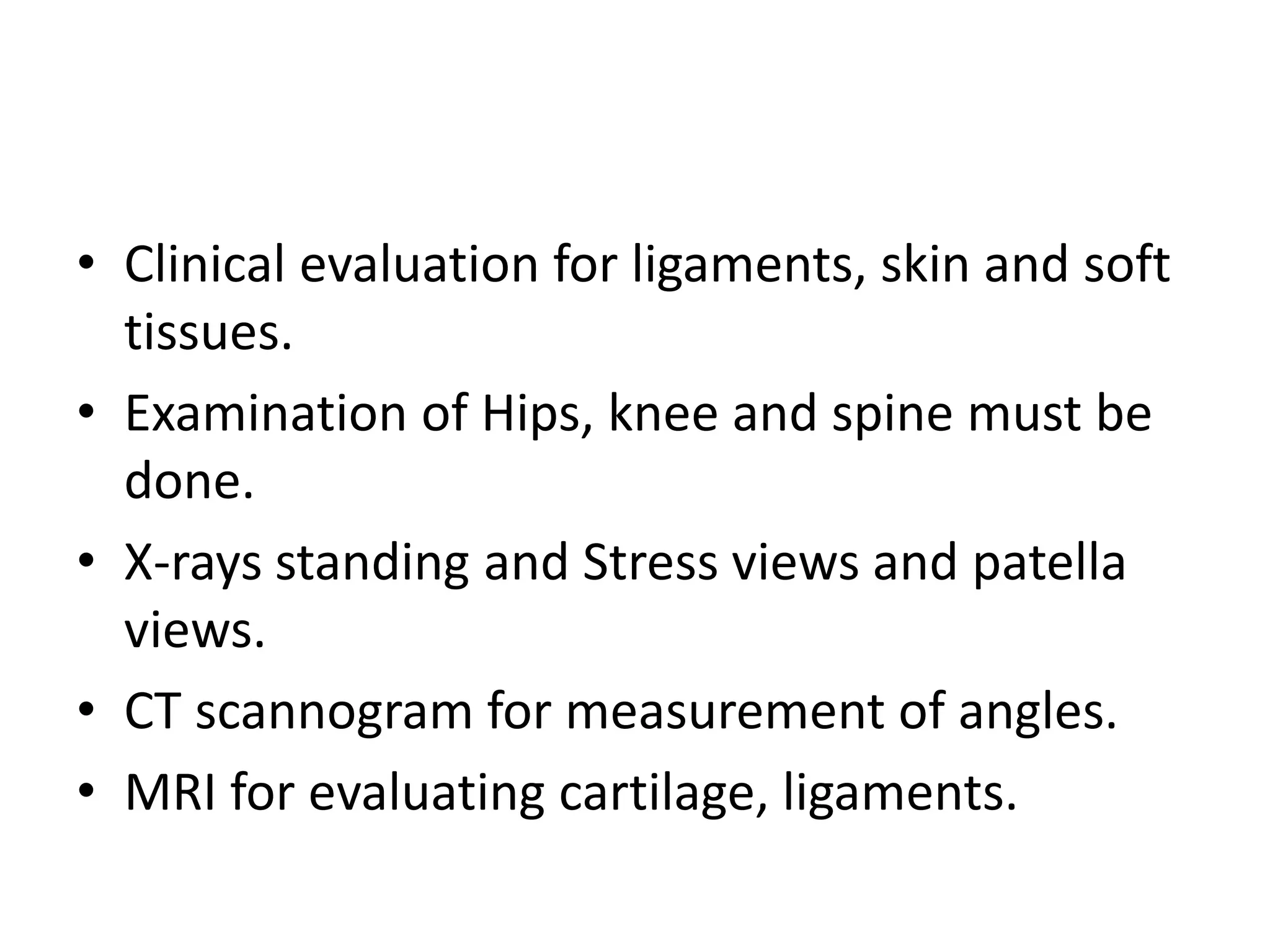 • Clinical evaluation for ligaments, skin and soft
tissues.
• Examination of Hips, knee and spine must be
done.
• X-rays standing and Stress views and patella
views.
• CT scannogram for measurement of angles.
• MRI for evaluating cartilage, ligaments.
 
