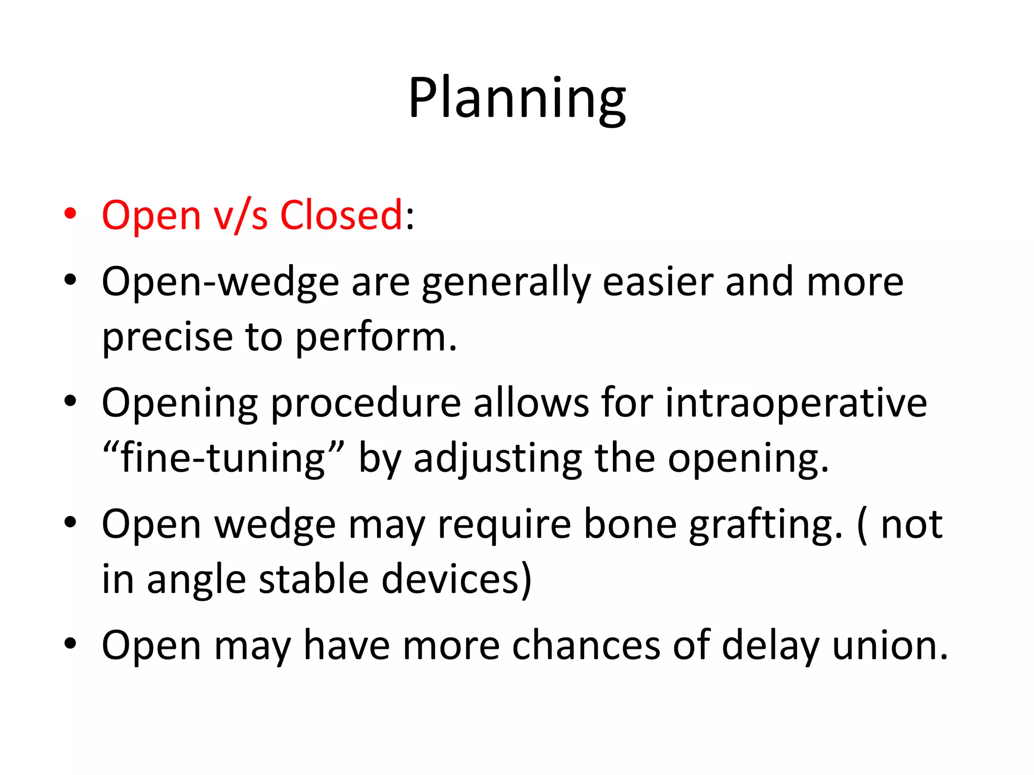 Planning
• Open v/s Closed:
• Open-wedge are generally easier and more
precise to perform.
• Opening procedure allows for intraoperative
“fine-tuning” by adjusting the opening.
• Open wedge may require bone grafting. ( not
in angle stable devices)
• Open may have more chances of delay union.
 
