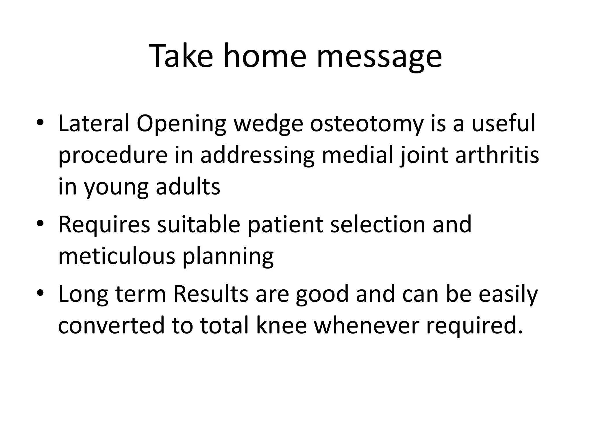 Take home message
• Lateral Opening wedge osteotomy is a useful
procedure in addressing medial joint arthritis
in young adults
• Requires suitable patient selection and
meticulous planning
• Long term Results are good and can be easily
converted to total knee whenever required.
 