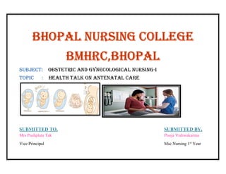 Bhopal nursing college
Bmhrc,Bhopal
suBJecT: oBsTeTric and gynecological nursing-i
Topic : healTh Talk on anTenaTal care
SUBMITTED TO, SUBMITTED BY,
Mrs Pushplata Tak Pooja Vishwakarma
Vice Principal Msc Nursing 1st
Year
 