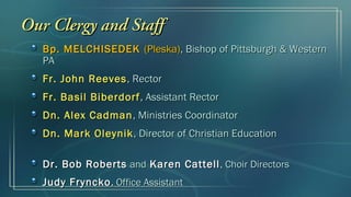 Our Clergy and Staff
   Bp. MELCHISEDEK (Pleska), Bishop of Pittsburgh & Western
   PA
   Fr. John Reeves , Rector
   Fr. Basil Biberdorf , Assistant Rector
   Dn. Alex Cadman , Ministries Coordinator
   Dn. Mark Oleynik , Director of Christian Education

   Dr. Bob Roberts and Karen Cattell , Choir Directors
   Judy Fryncko , Office Assistant
 