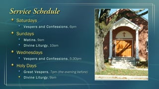Service Schedule
  Saturdays
     Vespers and Confessions , 6pm

  Sundays
     Matins , 9am
     Divine Liturgy , 10am

  Wednesdays
     Vespers and Confessions , 5:30pm

  Holy Days
     Great Vespers , 7pm (the evening before)
     Divine Liturgy , 9am
 