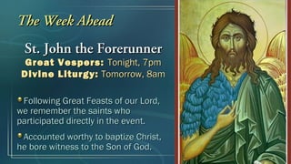 The Week Ahead
 St. John the Forerunner
  Great Vespers: Tonight, 7pm
 Divine Liturgy: Tomorrow, 8am

 Following Great Feasts of our Lord,
we remember the saints who
participated directly in the event.
 Accounted worthy to baptize Christ,
he bore witness to the Son of God.
 