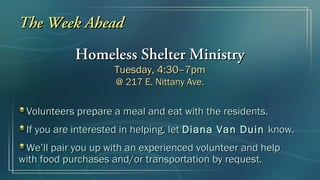 The Week Ahead
            Homeless Shelter Ministry
                    Tuesday, 4:30–7pm
                     @ 217 E. Nittany Ave.


 Volunteers prepare a meal and eat with the residents.
 If you are interested in helping, let Diana Van Duin know.
 We’ll pair you up with an experienced volunteer and help
with food purchases and/or transportation by request.
 