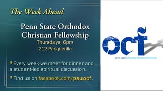 The Week Ahead
    Penn State Orthodox
    Christian Fellowship
           Thursdays, 6pm
            212 Pasquerilla


  Every week we meet for dinner and
a student-led spiritual discussion.
 Find us on facebook.com/psuocf .
 