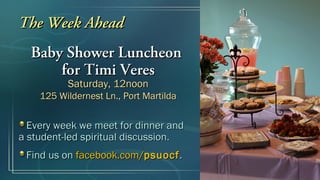 The Week Ahead
  Baby Shower Luncheon
      for Timi Veres
          Saturday, 12noon
    125 Wildernest Ln., Port Martilda


  Every week we meet for dinner and
a student-led spiritual discussion.
 Find us on facebook.com/psuocf .
 