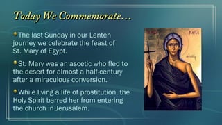 Today We Commemorate…
  The last Sunday in our Lenten
journey we celebrate the feast of
St. Mary of Egypt.
  St. Mary was an ascetic who fled to
the desert for almost a half-century
after a miraculous conversion.
  While living a life of prostitution, the
Holy Spirit barred her from entering
the church in Jerusalem.
 
