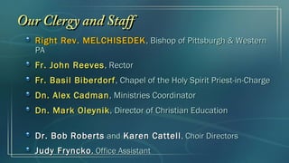 Our Clergy and Staff
   Right Rev. MELCHISEDEK , Bishop of Pittsburgh & Western
   PA
   Fr. John Reeves , Rector
   Fr. Basil Biberdorf , Chapel of the Holy Spirit Priest-in-Charge
   Dn. Alex Cadman , Ministries Coordinator
   Dn. Mark Oleynik , Director of Christian Education

   Dr. Bob Roberts and Karen Cattell , Choir Directors
   Judy Fryncko , Office Assistant
 