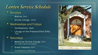 Lenten Service Schedule
  Sundays
     Matins , 9am
     Divine Liturgy , 10am

  Wednesdays and Fridays
     Confessions, 5pm
     Liturgy of the Presanctified Gifts ,
     7pm

  Saturdays
     Memorial Divine Liturgy , 9am
     (on alternative Sundays)
     Great Vespers , 6am
     Confessions, following
 