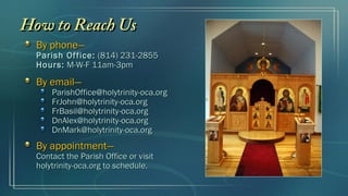 How to Reach Us
  By phone—
  Parish Office: (814) 231-2855
  Hours: M-W-F 11am-3pm

  By email—
      ParishOffice@holytrinity-oca.org
      FrJohn@holytrinity-oca.org
      FrBasil@holytrinity-oca.org
      DnAlex@holytrinity-oca.org
      DnMark@holytrinity-oca.org
  By appointment—
  Contact the Parish Office or visit
  holytrinity-oca.org to schedule.
 