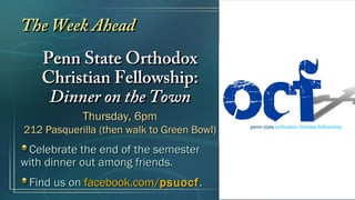 The Week Ahead
   Penn State Orthodox
   Christian Fellowship:
    Dinner on the Town
            Thursday, 6pm
212 Pasquerilla (then walk to Green Bowl)
 Celebrate the end of the semester
with dinner out among friends.
 Find us on facebook.com/psuocf .
 