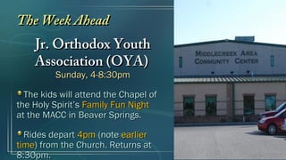 The Week AheadThe Week Ahead
Jr. Orthodox YouthJr. Orthodox Youth
Association (OYA)Association (OYA)
Sunday, 4-8:30pmSunday, 4-8:30pm
The kids will attend the Chapel ofThe kids will attend the Chapel of
the Holy Spirit’sthe Holy Spirit’s Family Fun NightFamily Fun Night
at the MACC in Beaver Springs.at the MACC in Beaver Springs.
Rides departRides depart 4pm4pm (note(note earlierearlier
timetime) from the Church. Returns at) from the Church. Returns at
8:30pm.8:30pm.
 