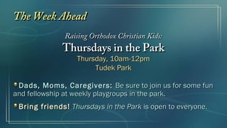 The Week AheadThe Week Ahead
Raising Orthodox Christian Kids:Raising Orthodox Christian Kids:
Thursdays in the ParkThursdays in the Park
Thursday, 10am-12pmThursday, 10am-12pm
Tudek ParkTudek Park
Dads, Moms, Caregivers:Dads, Moms, Caregivers: Be sure to join us for some funBe sure to join us for some fun
and fellowship at weekly playgroups in the park.and fellowship at weekly playgroups in the park.
Bring friends!Bring friends! Thursdays in the ParkThursdays in the Park is open to everyone.is open to everyone.
 