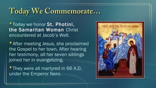 Today We Commemorate…Today We Commemorate…
Today we honor St. Photini,
the Samaritan Woman Christ
encountered at Jacob’s Well.
After meeting Jesus, she proclaimed
the Gospel to her town. After hearing
her testimony, all her seven siblings
joined her in evangelizing.
They were all martyred in 66 A.D.
under the Emperor Nero.
 