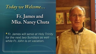 Today we Welcome…Today we Welcome…
Fr. James andFr. James and
Mka. Nancy ChutaMka. Nancy Chuta
Fr. James will serve at Holy TrinityFr. James will serve at Holy Trinity
for the next two Sundays as wellfor the next two Sundays as well
while Fr. John is on vacation.while Fr. John is on vacation.
 